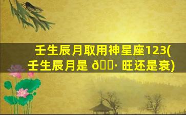 壬生辰月取用神星座123(壬生辰月是 🌷 旺还是衰)
